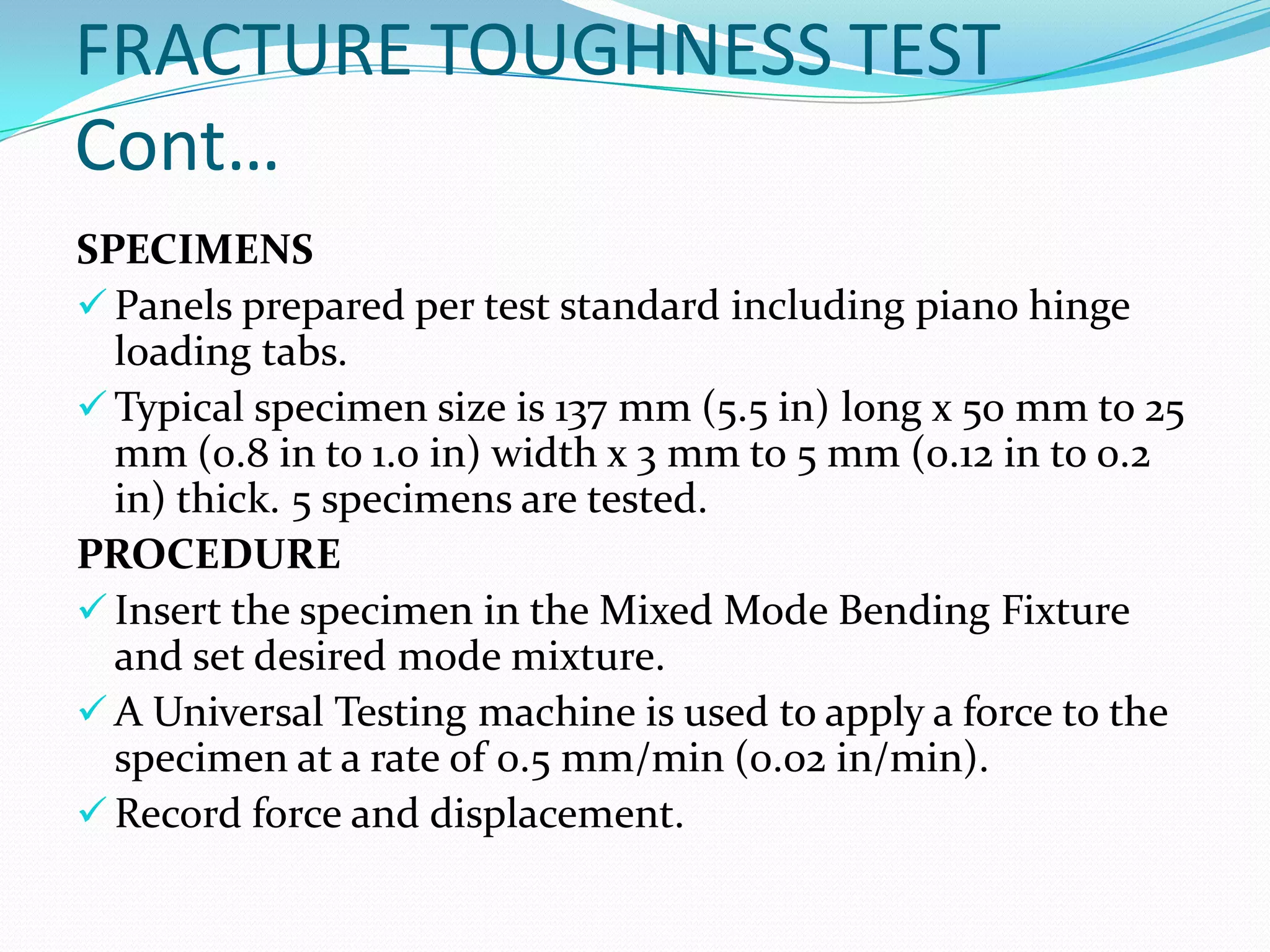 FRACTURE TOUGHNESS TEST
Cont…
SPECIMENS
 Panels prepared per test standard including piano hinge
loading tabs.
 Typical specimen size is 137 mm (5.5 in) long x 50 mm to 25
mm (0.8 in to 1.0 in) width x 3 mm to 5 mm (0.12 in to 0.2
in) thick. 5 specimens are tested.
PROCEDURE
 Insert the specimen in the Mixed Mode Bending Fixture
and set desired mode mixture.
 A Universal Testing machine is used to apply a force to the
specimen at a rate of 0.5 mm/min (0.02 in/min).
 Record force and displacement.
 