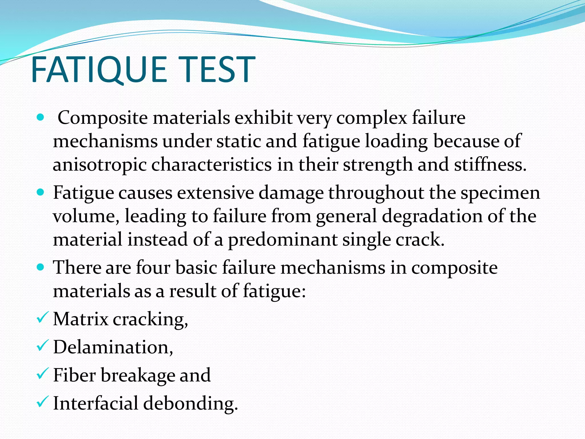 FATIQUE TEST
 Composite materials exhibit very complex failure
mechanisms under static and fatigue loading because of
anisotropic characteristics in their strength and stiffness.
 Fatigue causes extensive damage throughout the specimen
volume, leading to failure from general degradation of the
material instead of a predominant single crack.
 There are four basic failure mechanisms in composite
materials as a result of fatigue:
 Matrix cracking,
 Delamination,
 Fiber breakage and
 Interfacial debonding.
 