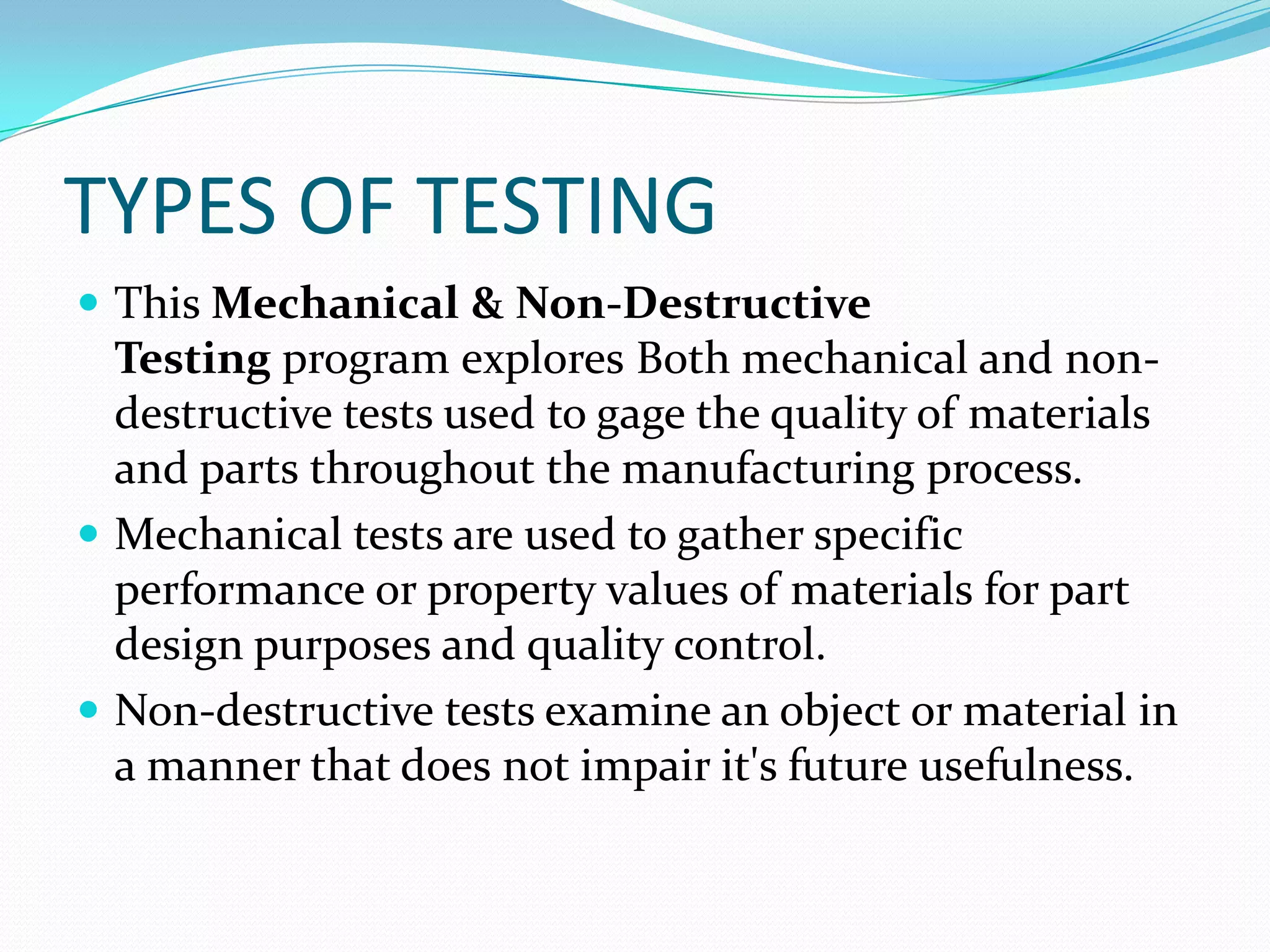 TYPES OF TESTING
 This Mechanical & Non-Destructive
Testing program explores Both mechanical and non-
destructive tests used to gage the quality of materials
and parts throughout the manufacturing process.
 Mechanical tests are used to gather specific
performance or property values of materials for part
design purposes and quality control.
 Non-destructive tests examine an object or material in
a manner that does not impair it's future usefulness.
 