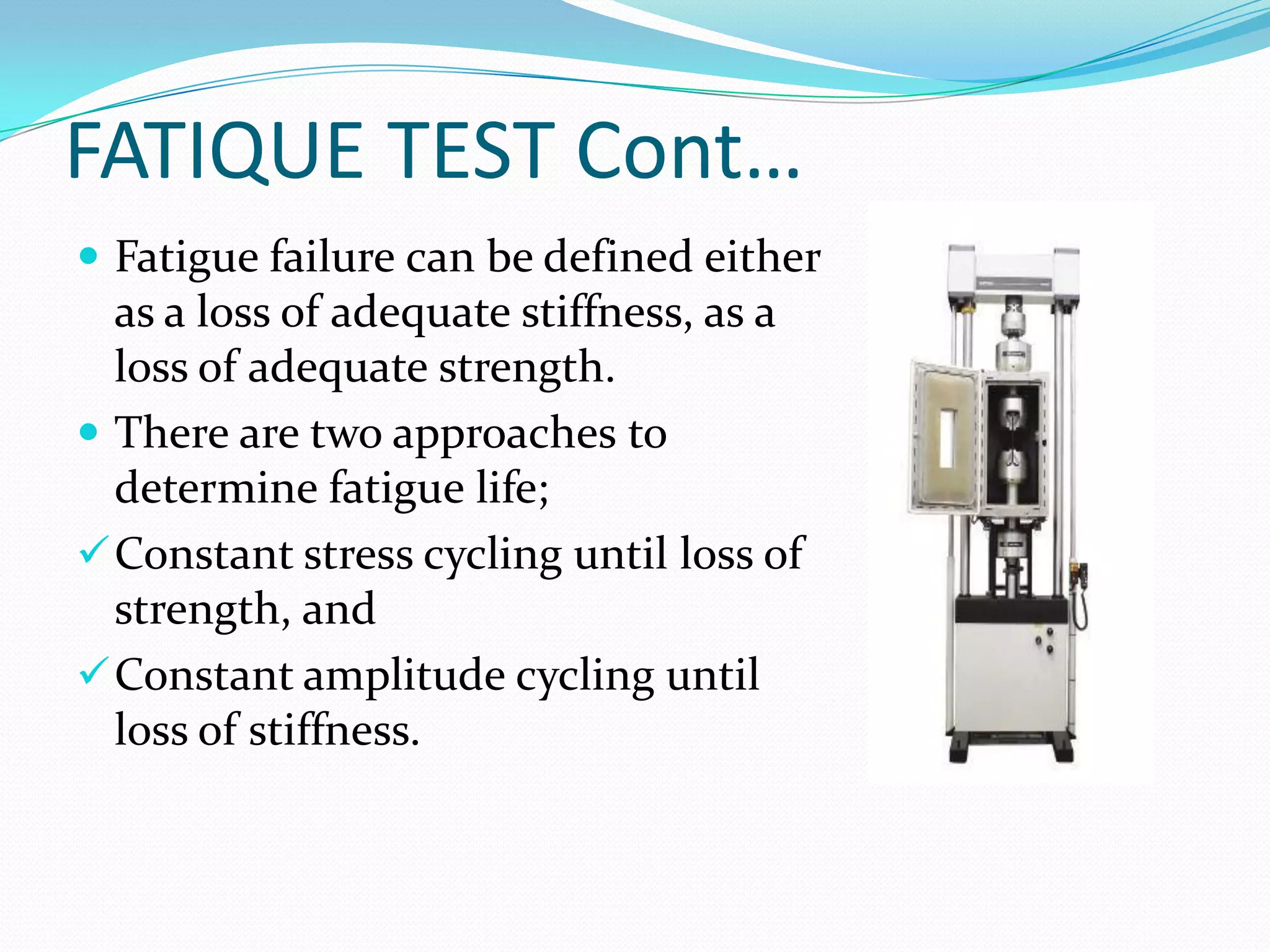 FATIQUE TEST Cont…
 Fatigue failure can be defined either
as a loss of adequate stiffness, as a
loss of adequate strength.
 There are two approaches to
determine fatigue life;
Constant stress cycling until loss of
strength, and
Constant amplitude cycling until
loss of stiffness.
 