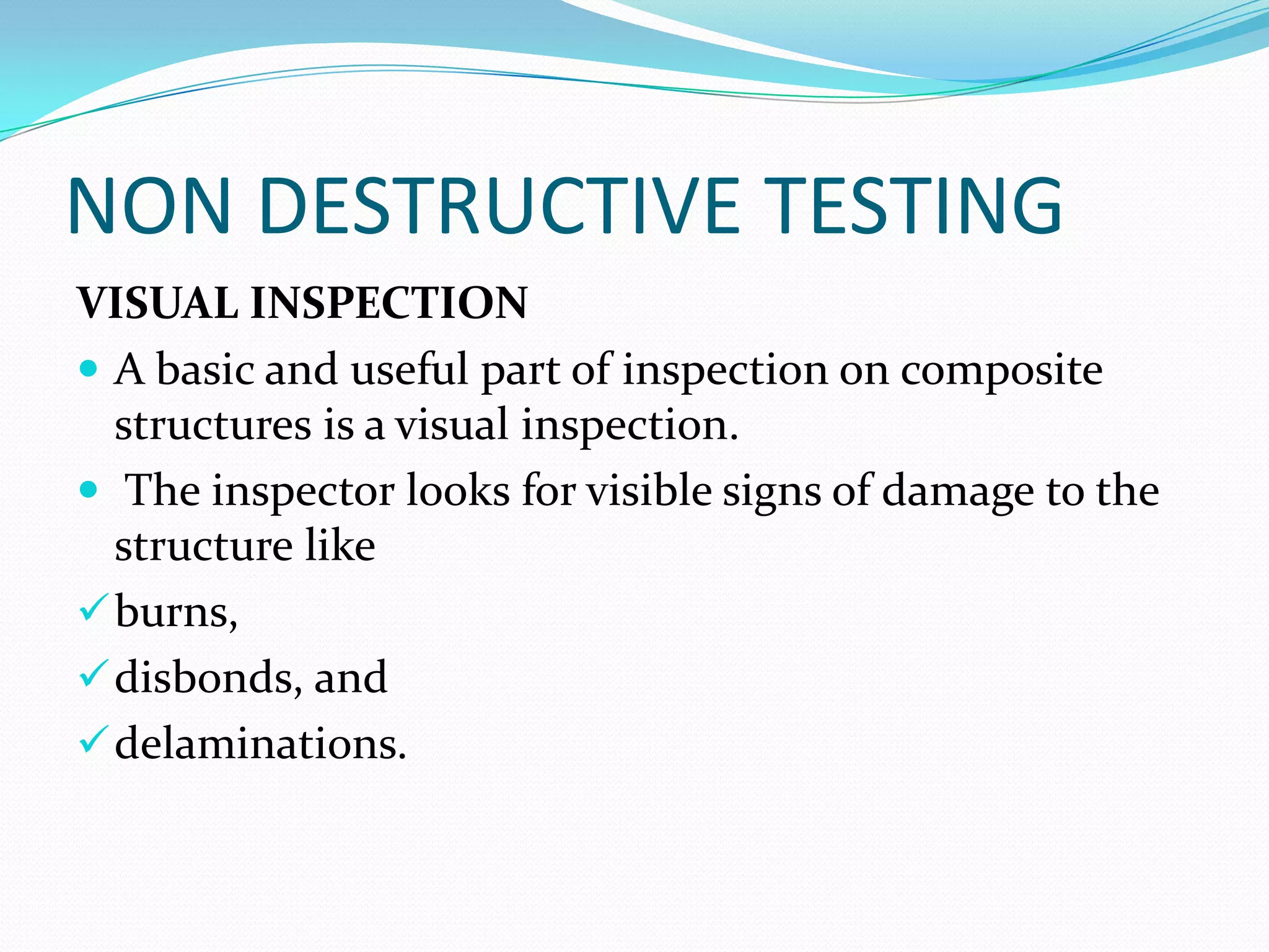 NON DESTRUCTIVE TESTING
VISUAL INSPECTION
 A basic and useful part of inspection on composite
structures is a visual inspection.
 The inspector looks for visible signs of damage to the
structure like
burns,
disbonds, and
delaminations.
 