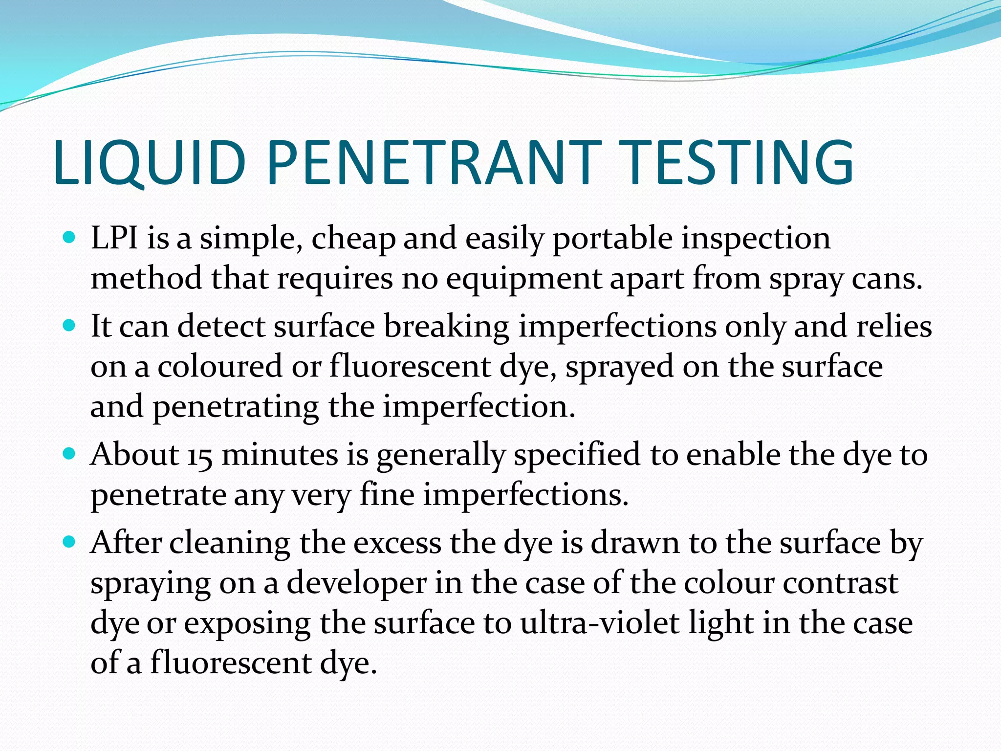 LIQUID PENETRANT TESTING
 LPI is a simple, cheap and easily portable inspection
method that requires no equipment apart from spray cans.
 It can detect surface breaking imperfections only and relies
on a coloured or fluorescent dye, sprayed on the surface
and penetrating the imperfection.
 About 15 minutes is generally specified to enable the dye to
penetrate any very fine imperfections.
 After cleaning the excess the dye is drawn to the surface by
spraying on a developer in the case of the colour contrast
dye or exposing the surface to ultra-violet light in the case
of a fluorescent dye.
 