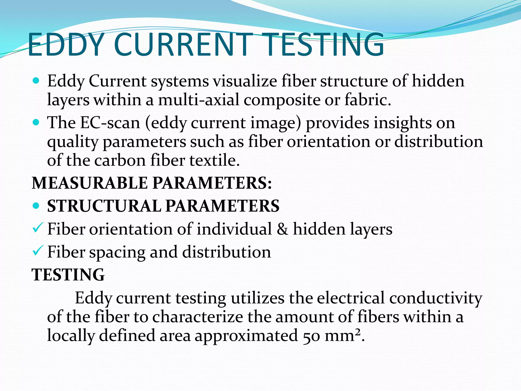 EDDY CURRENT TESTING
 Eddy Current systems visualize fiber structure of hidden
layers within a multi-axial composite or fabric.
 The EC-scan (eddy current image) provides insights on
quality parameters such as fiber orientation or distribution
of the carbon fiber textile.
MEASURABLE PARAMETERS:
 STRUCTURAL PARAMETERS
 Fiber orientation of individual & hidden layers
 Fiber spacing and distribution
TESTING
Eddy current testing utilizes the electrical conductivity
of the fiber to characterize the amount of fibers within a
locally defined area approximated 50 mm².
 