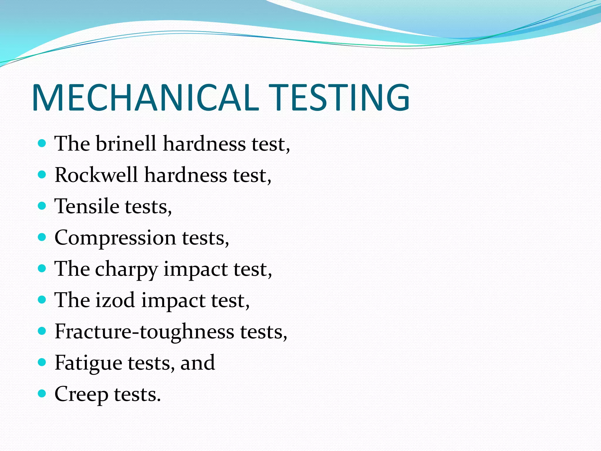 MECHANICAL TESTING
 The brinell hardness test,
 Rockwell hardness test,
 Tensile tests,
 Compression tests,
 The charpy impact test,
 The izod impact test,
 Fracture-toughness tests,
 Fatigue tests, and
 Creep tests.
 