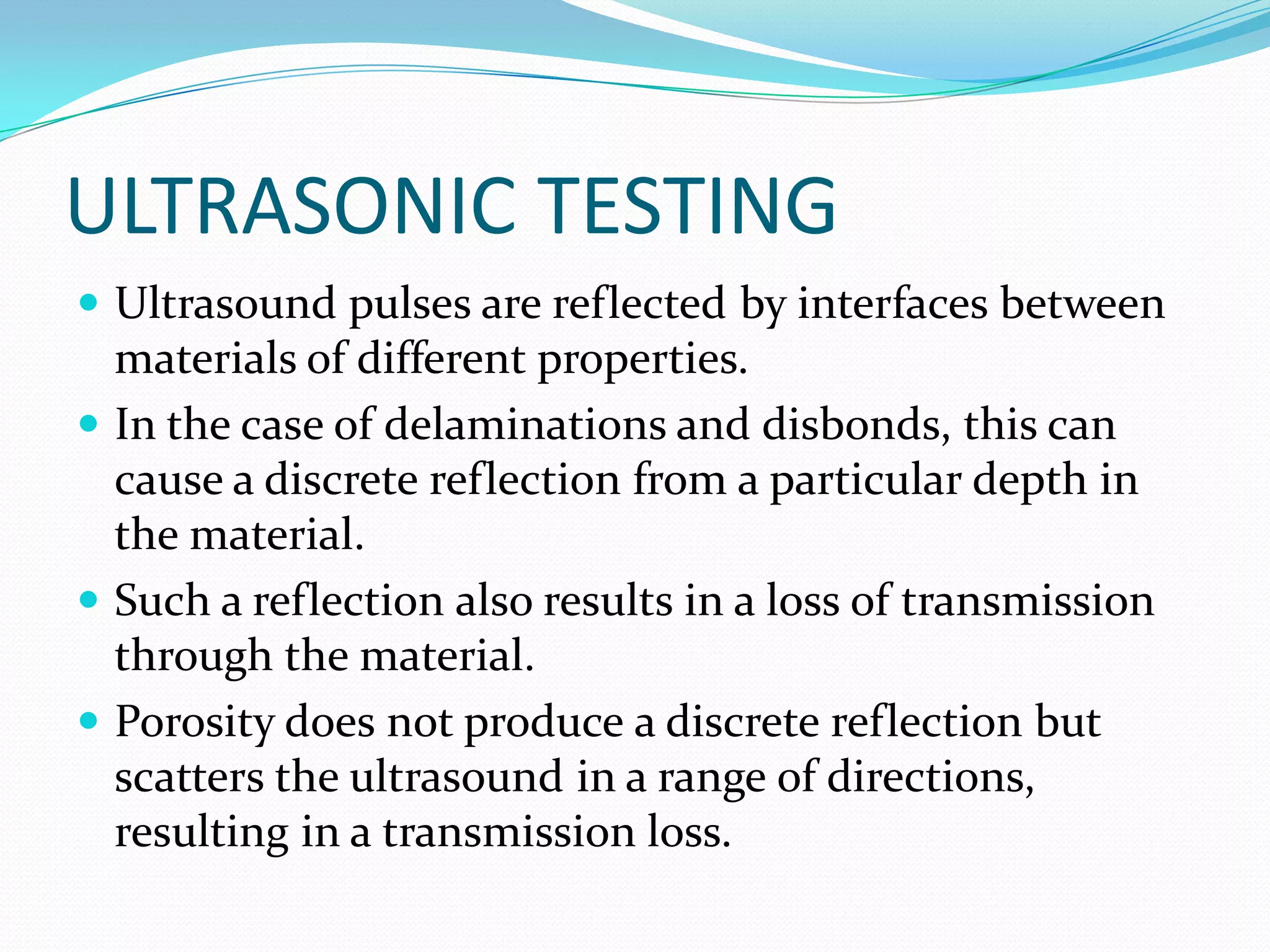 ULTRASONIC TESTING
 Ultrasound pulses are reflected by interfaces between
materials of different properties.
 In the case of delaminations and disbonds, this can
cause a discrete reflection from a particular depth in
the material.
 Such a reflection also results in a loss of transmission
through the material.
 Porosity does not produce a discrete reflection but
scatters the ultrasound in a range of directions,
resulting in a transmission loss.
 