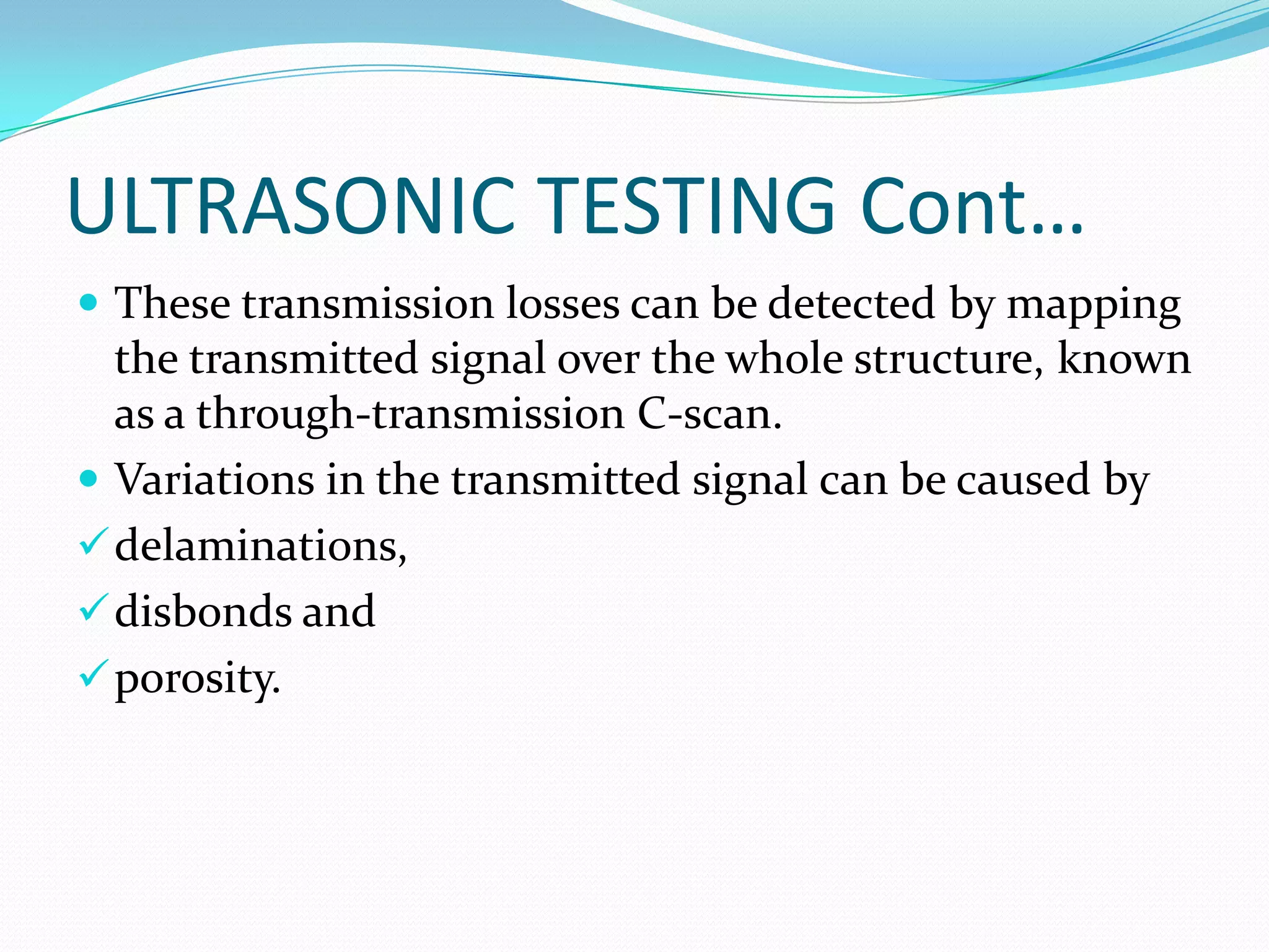 ULTRASONIC TESTING Cont…
 These transmission losses can be detected by mapping
the transmitted signal over the whole structure, known
as a through-transmission C-scan.
 Variations in the transmitted signal can be caused by
delaminations,
disbonds and
porosity.
 