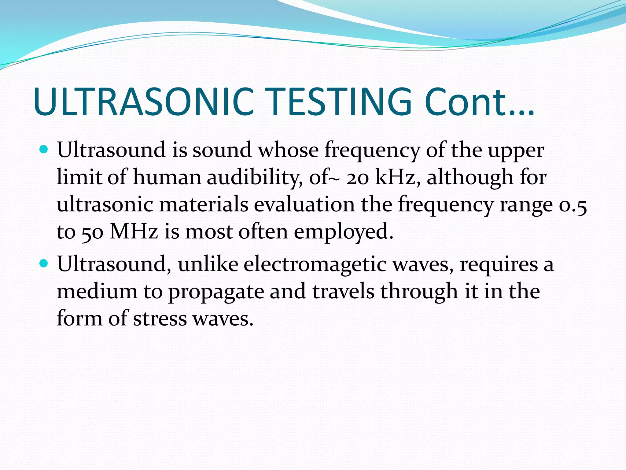 ULTRASONIC TESTING Cont…
 Ultrasound is sound whose frequency of the upper
limit of human audibility, of~ 20 kHz, although for
ultrasonic materials evaluation the frequency range 0.5
to 50 MHz is most often employed.
 Ultrasound, unlike electromagetic waves, requires a
medium to propagate and travels through it in the
form of stress waves.
 