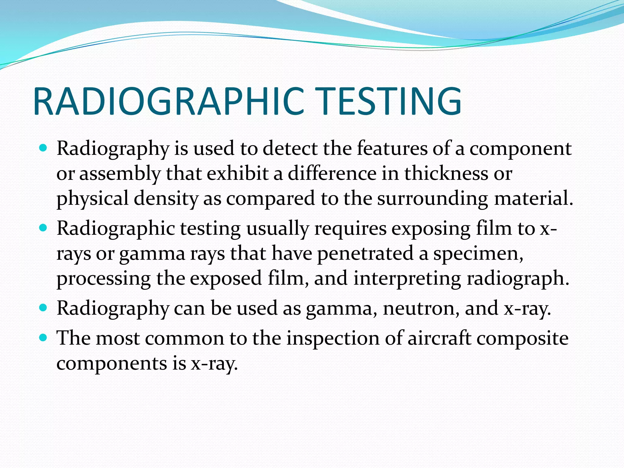 RADIOGRAPHIC TESTING
 Radiography is used to detect the features of a component
or assembly that exhibit a difference in thickness or
physical density as compared to the surrounding material.
 Radiographic testing usually requires exposing film to x-
rays or gamma rays that have penetrated a specimen,
processing the exposed film, and interpreting radiograph.
 Radiography can be used as gamma, neutron, and x-ray.
 The most common to the inspection of aircraft composite
components is x-ray.
 