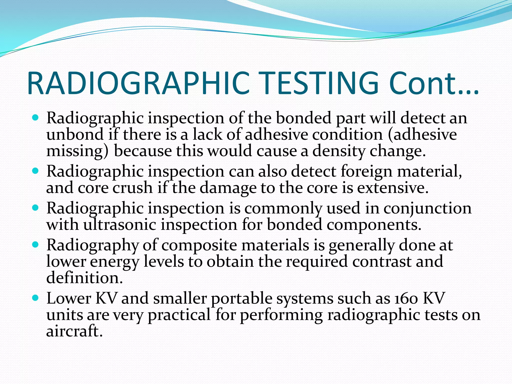 RADIOGRAPHIC TESTING Cont…
 Radiographic inspection of the bonded part will detect an
unbond if there is a lack of adhesive condition (adhesive
missing) because this would cause a density change.
 Radiographic inspection can also detect foreign material,
and core crush if the damage to the core is extensive.
 Radiographic inspection is commonly used in conjunction
with ultrasonic inspection for bonded components.
 Radiography of composite materials is generally done at
lower energy levels to obtain the required contrast and
definition.
 Lower KV and smaller portable systems such as 160 KV
units are very practical for performing radiographic tests on
aircraft.
 