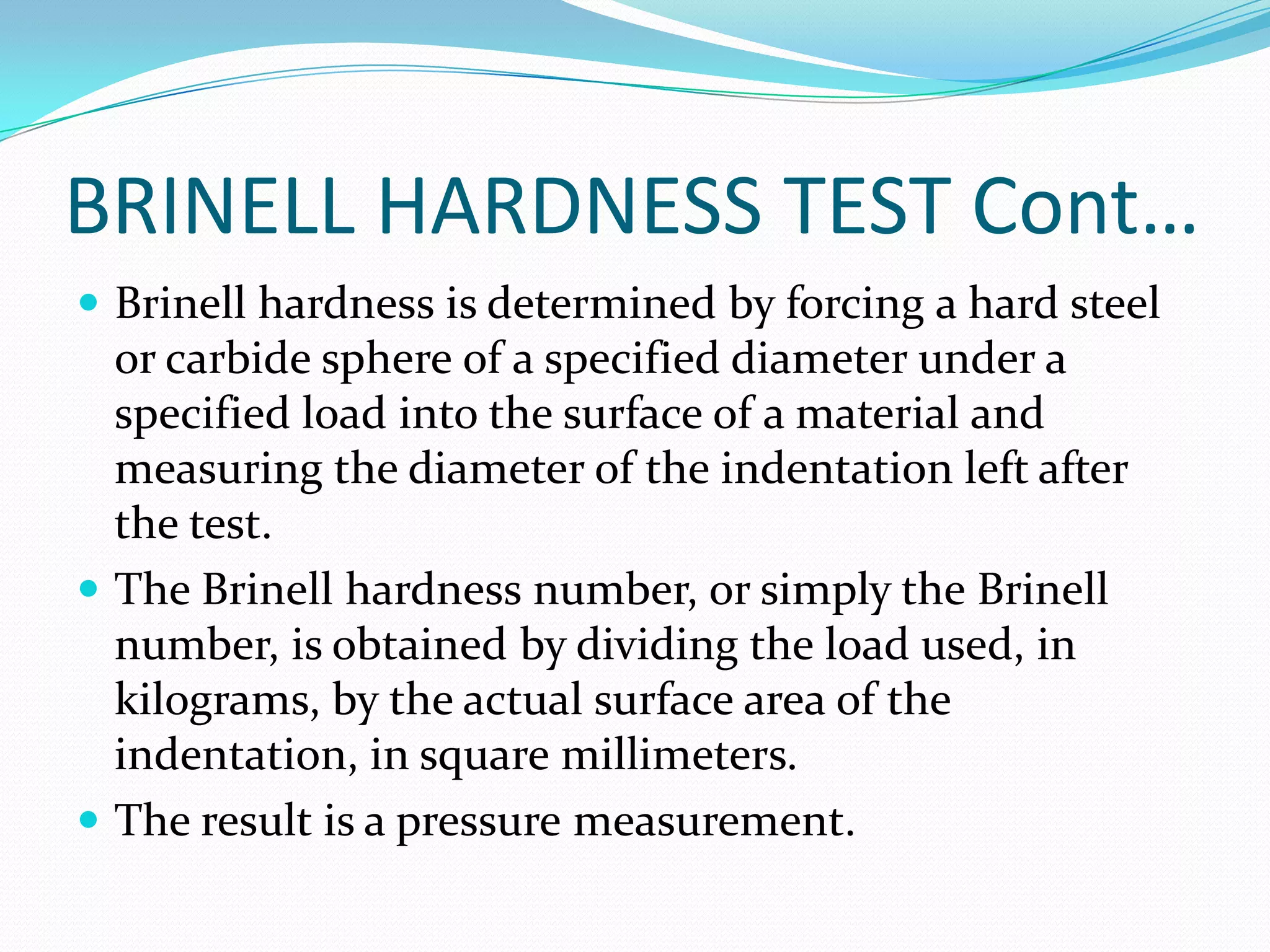 BRINELL HARDNESS TEST Cont…
 Brinell hardness is determined by forcing a hard steel
or carbide sphere of a specified diameter under a
specified load into the surface of a material and
measuring the diameter of the indentation left after
the test.
 The Brinell hardness number, or simply the Brinell
number, is obtained by dividing the load used, in
kilograms, by the actual surface area of the
indentation, in square millimeters.
 The result is a pressure measurement.
 