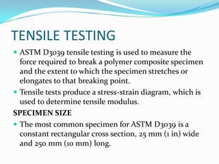 TENSILE TESTING
 ASTM D3039 tensile testing is used to measure the
force required to break a polymer composite specimen
and the extent to which the specimen stretches or
elongates to that breaking point.
 Tensile tests produce a stress-strain diagram, which is
used to determine tensile modulus.
SPECIMEN SIZE
 The most common specimen for ASTM D3039 is a
constant rectangular cross section, 25 mm (1 in) wide
and 250 mm (10 mm) long.
 