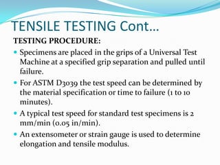 TENSILE TESTING Cont…
TESTING PROCEDURE:
 Specimens are placed in the grips of a Universal Test
Machine at a specified grip separation and pulled until
failure.
 For ASTM D3039 the test speed can be determined by
the material specification or time to failure (1 to 10
minutes).
 A typical test speed for standard test specimens is 2
mm/min (0.05 in/min).
 An extensometer or strain gauge is used to determine
elongation and tensile modulus.
 