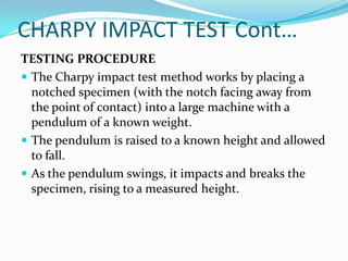 CHARPY IMPACT TEST Cont…
TESTING PROCEDURE
 The Charpy impact test method works by placing a
notched specimen (with the notch facing away from
the point of contact) into a large machine with a
pendulum of a known weight.
 The pendulum is raised to a known height and allowed
to fall.
 As the pendulum swings, it impacts and breaks the
specimen, rising to a measured height.
 