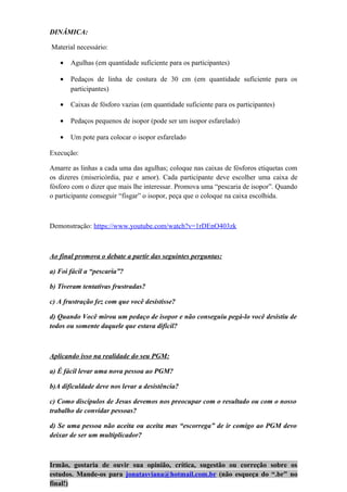 DINÂMICA:
Material necessário:
• Agulhas (em quantidade suficiente para os participantes)
• Pedaços de linha de costura de 30 cm (em quantidade suficiente para os
participantes)
• Caixas de fósforo vazias (em quantidade suficiente para os participantes)
• Pedaços pequenos de isopor (pode ser um isopor esfarelado)
• Um pote para colocar o isopor esfarelado
Execução:
Amarre as linhas a cada uma das agulhas; coloque nas caixas de fósforos etiquetas com
os dizeres (misericórdia, paz e amor). Cada participante deve escolher uma caixa de
fósforo com o dizer que mais lhe interessar. Promova uma “pescaria de isopor”. Quando
o participante conseguir “fisgar” o isopor, peça que o coloque na caixa escolhida.
Demonstração: https://www.youtube.com/watch?v=1rDEnO403zk
Ao final promova o debate a partir das seguintes perguntas:
a) Foi fácil a “pescaria”?
b) Tiveram tentativas frustradas?
c) A frustração fez com que você desistisse?
d) Quando Você mirou um pedaço de isopor e não conseguiu pegá-lo você desistiu de
todos ou somente daquele que estava difícil?
Aplicando isso na realidade do seu PGM:
a) É fácil levar uma nova pessoa ao PGM?
b)A dificuldade deve nos levar a desistência?
c) Como discípulos de Jesus devemos nos preocupar com o resultado ou com o nosso
trabalho de convidar pessoas?
d) Se uma pessoa não aceita ou aceita mas “escorrega” de ir comigo ao PGM devo
deixar de ser um multiplicador?
Irmão, gostaria de ouvir sua opinião, crítica, sugestão ou correção sobre os
estudos. Mande-os para jonatasviana@hotmail.com.br (não esqueça do “.br” no
final!)
 