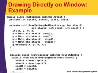 Multithreaded Graphics11 www.corewebprogramming.com
Drawing Directly on Window:
Example
public class Rubberband extends Applet {
private int startX, startY, lastX, lastY;
...
private void drawRectangle(Graphics g, int startX,
int startY, int stopX, int stopY ) {
int x, y, w, h;
x = Math.min(startX, stopX);
y = Math.min(startY, stopY);
w = Math.abs(startX - stopX);
h = Math.abs(startY - stopY);
g.drawRect(x, y, w, h);
}
...
private class RectRecorder extends MouseAdapter {
public void mousePressed(MouseEvent event) {
startX = event.getX();
startY = event.getY();
lastX = startX;
lastY = startY;
}
 