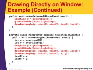 Multithreaded Graphics12 www.corewebprogramming.com
Drawing Directly on Window:
Example (Continued)
public void mouseReleased(MouseEvent event) {
Graphics g = getGraphics();
g.setXORMode(Color.lightGray);
drawRectangle(g, startX, startY, lastX, lastY);
}
}
private class RectDrawer extends MouseMotionAdapter {
public void mouseDragged(MouseEvent event) {
int x = event.getX();
int y = event.getY();
Graphics g = getGraphics();
g.setXORMode(Color.lightGray);
drawRectangle(g, startX, startY, lastX, lastY);
drawRectangle(g, startX, startY, x, y);
lastX = x;
lastY = y;
}
}
}
 
