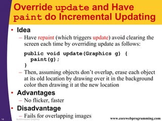 Multithreaded Graphics14 www.corewebprogramming.com
Override update and Have
paint do Incremental Updating
• Idea
– Have repaint (which triggers update) avoid clearing the
screen each time by overriding update as follows:
public void update(Graphics g) {
paint(g);
}
– Then, assuming objects don’t overlap, erase each object
at its old location by drawing over it in the background
color then drawing it at the new location
• Advantages
– No flicker, faster
• Disadvantage
– Fails for overlapping images
 