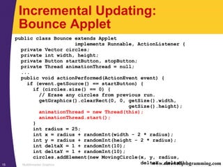 Multithreaded Graphics15 www.corewebprogramming.com
Incremental Updating:
Bounce Applet
public class Bounce extends Applet
implements Runnable, ActionListener {
private Vector circles;
private int width, height;
private Button startButton, stopButton;
private Thread animationThread = null;
...
public void actionPerformed(ActionEvent event) {
if (event.getSource() == startButton) {
if (circles.size() == 0) {
// Erase any circles from previous run.
getGraphics().clearRect(0, 0, getSize().width,
getSize().height);
animationThread = new Thread(this);
animationThread.start();
}
int radius = 25;
int x = radius + randomInt(width - 2 * radius);
int y = radius + randomInt(height - 2 * radius);
int deltaX = 1 + randomInt(10);
int deltaY = 1 + randomInt(10);
circles.addElement(new MovingCircle(x, y, radius,
deltaX, deltaY));
 