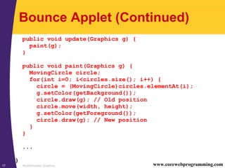 Multithreaded Graphics17 www.corewebprogramming.com
Bounce Applet (Continued)
public void update(Graphics g) {
paint(g);
}
public void paint(Graphics g) {
MovingCircle circle;
for(int i=0; i<circles.size(); i++) {
circle = (MovingCircle)circles.elementAt(i);
g.setColor(getBackground());
circle.draw(g); // Old position
circle.move(width, height);
g.setColor(getForeground());
circle.draw(g); // New position
}
}
...
}
 