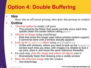 Multithreaded Graphics20 www.corewebprogramming.com
Option 4: Double Buffering
• Idea
– Draw into an off-screen pixmap, then draw that pixmap on window
• Outline
1. Override update to simply call paint
• This prevents the flicker that would normally occur each time
update clears the screen before calling paint
2. Allocate an Image using createImage
• Note that since this image uses native window-system support,
it cannot be done until a window actually appears
3. Look up its Graphics object using getGraphics
• Unlike with windows, where you need to look up the Graphics
context each time you draw, with images it is reliable to look it
up once, store it, and reuse the same reference thereafter
4. For each step, clear the image and redraw all objects onto it
• Dramatically faster than drawing onto a visible window
5. Draw the offscreen image onto the window
• Use drawImage
 