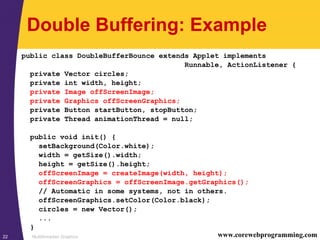 Multithreaded Graphics22 www.corewebprogramming.com
Double Buffering: Example
public class DoubleBufferBounce extends Applet implements
Runnable, ActionListener {
private Vector circles;
private int width, height;
private Image offScreenImage;
private Graphics offScreenGraphics;
private Button startButton, stopButton;
private Thread animationThread = null;
public void init() {
setBackground(Color.white);
width = getSize().width;
height = getSize().height;
offScreenImage = createImage(width, height);
offScreenGraphics = offScreenImage.getGraphics();
// Automatic in some systems, not in others.
offScreenGraphics.setColor(Color.black);
circles = new Vector();
...
}
 