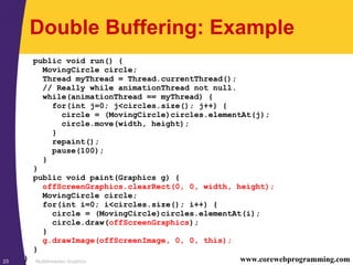 Multithreaded Graphics23 www.corewebprogramming.com
Double Buffering: Example
public void run() {
MovingCircle circle;
Thread myThread = Thread.currentThread();
// Really while animationThread not null.
while(animationThread == myThread) {
for(int j=0; j<circles.size(); j++) {
circle = (MovingCircle)circles.elementAt(j);
circle.move(width, height);
}
repaint();
pause(100);
}
}
public void paint(Graphics g) {
offScreenGraphics.clearRect(0, 0, width, height);
MovingCircle circle;
for(int i=0; i<circles.size(); i++) {
circle = (MovingCircle)circles.elementAt(i);
circle.draw(offScreenGraphics);
}
g.drawImage(offScreenImage, 0, 0, this);
}
}
 
