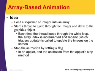 Multithreaded Graphics25 www.corewebprogramming.com
Array-Based Animation
• Idea
– Load a sequence of images into an array
– Start a thread to cycle through the images and draw to the
graphics object
• Each time the thread loops through the while loop,
the array index is incremented and repaint (which
triggers update) is called to update the images on the
screen
– Stop the animation by setting a flag
• In an applet, end the animation from the applet’s stop
method
 