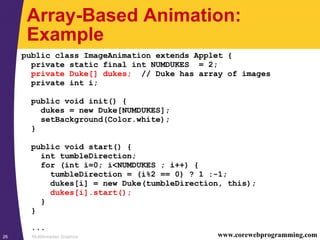 Multithreaded Graphics26 www.corewebprogramming.com
Array-Based Animation:
Example
public class ImageAnimation extends Applet {
private static final int NUMDUKES = 2;
private Duke[] dukes; // Duke has array of images
private int i;
public void init() {
dukes = new Duke[NUMDUKES];
setBackground(Color.white);
}
public void start() {
int tumbleDirection;
for (int i=0; i<NUMDUKES ; i++) {
tumbleDirection = (i%2 == 0) ? 1 :-1;
dukes[i] = new Duke(tumbleDirection, this);
dukes[i].start();
}
}
...
 