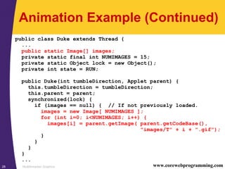 Multithreaded Graphics28 www.corewebprogramming.com
Animation Example (Continued)
public class Duke extends Thread {
...
public static Image[] images;
private static final int NUMIMAGES = 15;
private static Object lock = new Object();
private int state = RUN;
public Duke(int tumbleDirection, Applet parent) {
this.tumbleDirection = tumbleDirection;
this.parent = parent;
synchronized(lock) {
if (images == null) { // If not previously loaded.
images = new Image[ NUMIMAGES ];
for (int i=0; i<NUMIMAGES; i++) {
images[i] = parent.getImage( parent.getCodeBase(),
"images/T" + i + ".gif");
}
}
}
}
...
 
