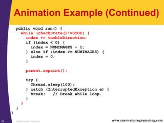 Multithreaded Graphics29 www.corewebprogramming.com
Animation Example (Continued)
public void run() {
while (checkState()!=STOP) {
index += tumbleDirection;
if (index < 0) {
index = NUMIMAGES - 1;
} else if (index >= NUMIMAGES) {
index = 0;
}
parent.repaint();
try {
Thread.sleep(100);
} catch (InterruptedException e) {
break; // Break while loop.
}
}
}
}
 