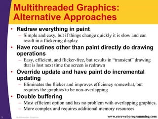 Multithreaded Graphics3 www.corewebprogramming.com
Multithreaded Graphics:
Alternative Approaches
• Redraw everything in paint
– Simple and easy, but if things change quickly it is slow and can
result in a flickering display
• Have routines other than paint directly do drawing
operations
– Easy, efficient, and flicker-free, but results in “transient” drawing
that is lost next time the screen is redrawn
• Override update and have paint do incremental
updating
– Eliminates the flicker and improves efficiency somewhat, but
requires the graphics to be non-overlapping
• Double buffering
– Most efficient option and has no problem with overlapping graphics.
– More complex and requires additional memory resources
 