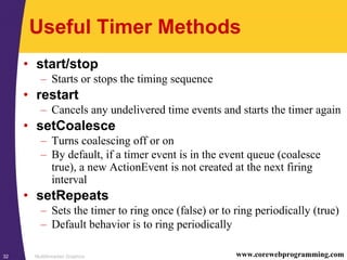 Multithreaded Graphics32 www.corewebprogramming.com
Useful Timer Methods
• start/stop
– Starts or stops the timing sequence
• restart
– Cancels any undelivered time events and starts the timer again
• setCoalesce
– Turns coalescing off or on
– By default, if a timer event is in the event queue (coalesce
true), a new ActionEvent is not created at the next firing
interval
• setRepeats
– Sets the timer to ring once (false) or to ring periodically (true)
– Default behavior is to ring periodically
 
