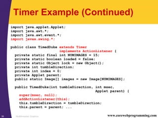 Multithreaded Graphics35 www.corewebprogramming.com
Timer Example (Continued)
import java.applet.Applet;
import java.awt.*;
import java.awt.event.*;
import javax.swing.*;
public class TimedDuke extends Timer
implements ActionListener {
private static final int NUMIMAGES = 15;
private static boolean loaded = false;
private static Object lock = new Object();
private int tumbleDirection;
private int index = 0;
private Applet parent;
public static Image[] images = new Image[NUMIMAGES];
public TimedDuke(int tumbleDirection, int msec,
Applet parent) {
super(msec, null);
addActionListener(this);
this.tumbleDirection = tumbleDirection;
this.parent = parent; ...
 