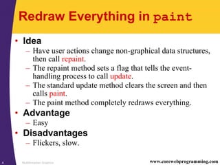 Multithreaded Graphics4 www.corewebprogramming.com
Redraw Everything in paint
• Idea
– Have user actions change non-graphical data structures,
then call repaint.
– The repaint method sets a flag that tells the event-
handling process to call update.
– The standard update method clears the screen and then
calls paint.
– The paint method completely redraws everything.
• Advantage
– Easy
• Disadvantages
– Flickers, slow.
 