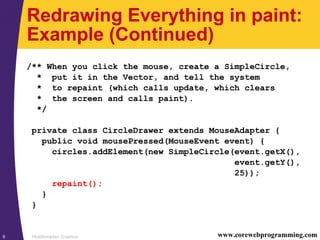 Multithreaded Graphics6 www.corewebprogramming.com
Redrawing Everything in paint:
Example (Continued)
/** When you click the mouse, create a SimpleCircle,
* put it in the Vector, and tell the system
* to repaint (which calls update, which clears
* the screen and calls paint).
*/
private class CircleDrawer extends MouseAdapter {
public void mousePressed(MouseEvent event) {
circles.addElement(new SimpleCircle(event.getX(),
event.getY(),
25));
repaint();
}
}
 
