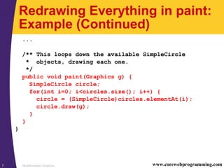 Multithreaded Graphics7 www.corewebprogramming.com
Redrawing Everything in paint:
Example (Continued)
...
/** This loops down the available SimpleCircle
* objects, drawing each one.
*/
public void paint(Graphics g) {
SimpleCircle circle;
for(int i=0; i<circles.size(); i++) {
circle = (SimpleCircle)circles.elementAt(i);
circle.draw(g);
}
}
}
 