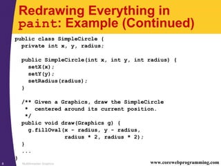 Multithreaded Graphics8 www.corewebprogramming.com
Redrawing Everything in
paint: Example (Continued)
public class SimpleCircle {
private int x, y, radius;
public SimpleCircle(int x, int y, int radius) {
setX(x);
setY(y);
setRadius(radius);
}
/** Given a Graphics, draw the SimpleCircle
* centered around its current position.
*/
public void draw(Graphics g) {
g.fillOval(x - radius, y - radius,
radius * 2, radius * 2);
}
...
}
 
