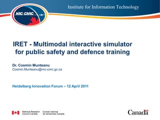 Institute for Information Technology




  IRET - Multimodal interactive simulator
Institutepublic safety and defence training
   for for Information Technology
 Dr. Cosmin Munteanu
 Cosmin.Munteanu@nrc-cnrc.gc.ca




 Heidelberg Innovation Forum – 12 April 2011
 