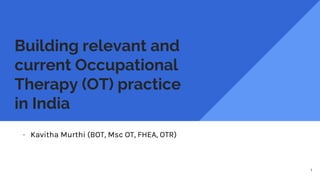 Building relevant and
current Occupational
Therapy (OT) practice
in India
- Kavitha Murthi (BOT, Msc OT, FHEA, OTR)
1
 