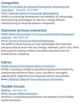 Composites
IACMI (The Institute for Advanced Composites Manufacturing
Innovation) - Knoxville, TN 37932
Areas: Materials Material Processing Lightweighting
IACMI is accelerating development and adoption of cutting-edge
manufacturing technologies for low-cost, energy-efficient
manufacturing of advanced polymer composites.
Chemicals (process industries)
RAPID (Rapid Advancement in Process Intensification Deployment
Institute) - New York, NY
Areas: Chemical Processing Material Processing
The RAPID Institute focuses on new technologies that maximize
processes that do more with less (energy, materials, space, cost, time)
with a goal of creating modular manufacturing plants that are
numbered (vs. scaled) up.
Fabrics
AFFOA (Advanced Functional Fabrics of America)
AFFOA is working to enable a manufacturing-based revolution by
transforming traditional fibers, yarns, and fabrics into highly
sophisticated, integrated and networked devices and systems.
Areas: Materials Material Processing Sensors Electronics
Flexible Circuits
NextFlex - San Jose, CA
Areas: Sensors Digital Electronics
NextFlex is accelerating development and adoption of the flexible
hybrid electronics.
 