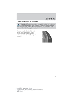 SAFETY BELT GUIDE (IF EQUIPPED)
WARNING: Position the safety belt guide so that the belt rests
across the middle of your shoulder. Failure to adjust the safety
belt properly could reduce the effectiveness of the safety belt and
increase the risk of injury in a crash.
When in use, the front safety belts
can be used with the belt guide.
Route the safety belt so that the
belt rests across the middle of your
shoulder.
Safety Belts
11
2014 05+ Mustang (197)
Supplement, 1st Printing, December 2012
USA (fus)
 