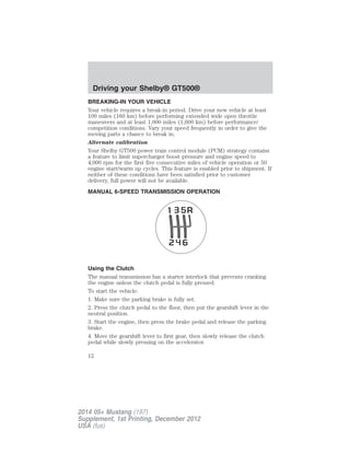 BREAKING-IN YOUR VEHICLE
Your vehicle requires a break-in period. Drive your new vehicle at least
100 miles (160 km) before performing extended wide open throttle
maneuvers and at least 1,000 miles (1,600 km) before performance/
competition conditions. Vary your speed frequently in order to give the
moving parts a chance to break in.
Alternate calibration
Your Shelby GT500 power train control module (PCM) strategy contains
a feature to limit supercharger boost pressure and engine speed to
4,000 rpm for the first five consecutive miles of vehicle operation or 50
engine start/warm up cycles. This feature is enabled prior to shipment. If
neither of these conditions have been satisfied prior to customer
delivery, full power will not be available.
MANUAL 6-SPEED TRANSMISSION OPERATION
Using the Clutch
The manual transmission has a starter interlock that prevents cranking
the engine unless the clutch pedal is fully pressed.
To start the vehicle:
1. Make sure the parking brake is fully set.
2. Press the clutch pedal to the floor, then put the gearshift lever in the
neutral position.
3. Start the engine, then press the brake pedal and release the parking
brake.
4. Move the gearshift lever to first gear, then slowly release the clutch
pedal while slowly pressing on the accelerator.
Driving your Shelby® GT500®
12
2014 05+ Mustang (197)
Supplement, 1st Printing, December 2012
USA (fus)
 