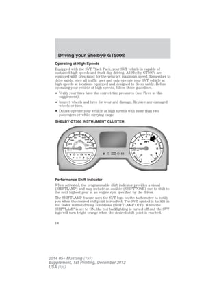 Operating at High Speeds
Equipped with the SVT Track Pack, your SVT vehicle is capable of
sustained high speeds and track day driving. All Shelby GT500’s are
equipped with tires rated for the vehicle’s maximum speed. Remember to
drive safely, obey all traffic laws and only operate your SVT vehicle at
high speeds at locations equipped and designed to do so safely. Before
operating your vehicle at high speeds, follow these guidelines.
• Verify your tires have the correct tire pressures (see Tires in this
supplement).
• Inspect wheels and tires for wear and damage. Replace any damaged
wheels or tires.
• Do not operate your vehicle at high speeds with more than two
passengers or while carrying cargo.
SHELBY GT500 INSTRUMENT CLUSTER
Performance Shift Indicator
When activated, the programmable shift indicator provides a visual
(SHIFTLAMP) and may include an audible (SHIFTTONE) cue to shift to
the next highest gear at an engine rpm specified by the driver.
The SHIFTLAMP feature uses the SVT logo on the tachometer to notify
you when the desired shiftpoint is reached. The SVT symbol is backlit in
red under normal driving conditions (SHIFTLAMP OFF). When the
SHIFTLAMP is set to ON, the red backlighting is turned off and the SVT
logo will turn bright orange when the desired shift point is reached.
Driving your Shelby® GT500®
14
2014 05+ Mustang (197)
Supplement, 1st Printing, December 2012
USA (fus)
 