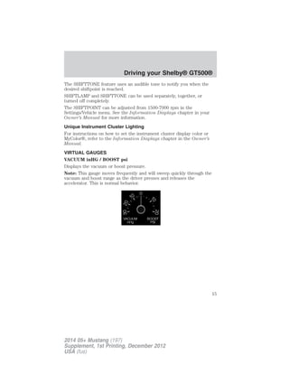The SHIFTTONE feature uses an audible tone to notify you when the
desired shiftpoint is reached.
SHIFTLAMP and SHIFTTONE can be used separately, together, or
turned off completely.
The SHIFTPOINT can be adjusted from 1500-7000 rpm in the
Settings/Vehicle menu. See the Information Displays chapter in your
Owner’s Manual for more information.
Unique Instrument Cluster Lighting
For instructions on how to set the instrument cluster display color or
MyColor®, refer to the Information Displays chapter in the Owner’s
Manual.
VIRTUAL GAUGES
VACUUM inHG / BOOST psi
Displays the vacuum or boost pressure.
Note: This gauge moves frequently and will sweep quickly through the
vacuum and boost range as the driver presses and releases the
accelerator. This is normal behavior.
Driving your Shelby® GT500®
15
2014 05+ Mustang (197)
Supplement, 1st Printing, December 2012
USA (fus)
 