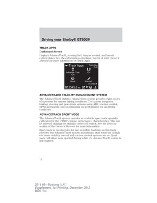 TRACK APPS
Dashboard Screen
Displays AdvanceTrac®, steering feel, damper control, and launch
control states. See the Information Displays chapter of your Owner’s
Manual for more information on Track Apps.
ADVANCETRAC® STABILITY ENHANCEMENT SYSTEM
The AdvanceTrac® stability enhancement system provides eight modes
of operation for various driving conditions. The system integrates
braking, steering and powertrain systems using ABS, traction control,
EPAS and launch control optimizing the performance for all driving
conditions.
ADVANCETRAC® SPORT MODE
The AdvanceTrac® system provides an available sport mode specially
calibrated for the GT500’s unique performance characteristics. This can
be selected utilizing the stability control off switch. See the Driving
section of the Owner’s Manual for more information.
Sport mode is not intended for use on public roadways as this mode
provides less AdvanceTrac® system intervention than when the default
electronic stability control and traction control systems are on. Sport
mode will allow more spirited driving while the AdvanceTrac® system is
still enabled.
Driving your Shelby® GT500®
16
2014 05+ Mustang (197)
Supplement, 1st Printing, December 2012
USA (fus)
 