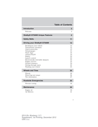 Introduction 3
Welcome 3
Shelby® GT500® Unique Features 5
Safety Belts 11
Driving your Shelby® GT500® 12
Breaking-in your vehicle 12
Transmission operation 12
Clutch protection 13
Virtual gauges 15
Track Apps 16
AdvanceTrac® 16
Brakes 20
Launch control 20
Electronically selectable dampers 22
Engine over-rev 23
Ground clearance 24
Driving through water 25
Washing your vehicle 25
Wheels and Tires 26
Wheels 26
Wheel lug nut torque 26
Tire information 27
Roadside Emergencies 30
Wrecker towing 30
Maintenance 35
Engine oil 36
Air filter(s) 41
Table of Contents
1
2014 05+ Mustang (197)
Supplement, 1st Printing, December 2012
USA (fus)
 