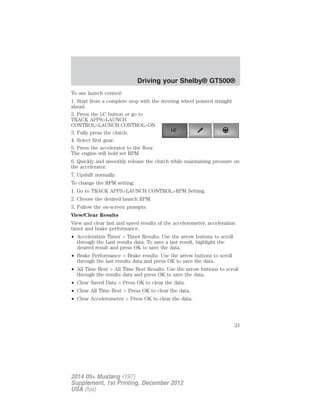 To use launch control:
1. Start from a complete stop with the steering wheel pointed straight
ahead.
2. Press the LC button or go to
TRACK APPS>LAUNCH
CONTROL>LAUNCH CONTROL>ON
3. Fully press the clutch.
4. Select first gear.
5. Press the accelerator to the floor.
The engine will hold set RPM.
6. Quickly and smoothly release the clutch while maintaining pressure on
the accelerator.
7. Upshift normally.
To change the RPM setting:
1. Go to TRACK APPS>LAUNCH CONTROL>RPM Setting.
2. Choose the desired launch RPM.
3. Follow the on-screen prompts.
View/Clear Results
View and clear last and saved results of the accelerometer, acceleration
timer and brake performance.
• Acceleration Timer > Timer Results: Use the arrow buttons to scroll
through the Last results data. To save a last result, highlight the
desired result and press OK to save the data.
• Brake Performance > Brake results: Use the arrow buttons to scroll
through the last results data and press OK to save the data.
• All Time Best > All Time Best Results: Use the arrow buttons to scroll
through the results data and press OK to save the data.
• Clear Saved Data > Press OK to clear the data.
• Clear All Time Best > Press OK to clear the data.
• Clear Accelerometer > Press OK to clear the data.
Driving your Shelby® GT500®
21
2014 05+ Mustang (197)
Supplement, 1st Printing, December 2012
USA (fus)
 