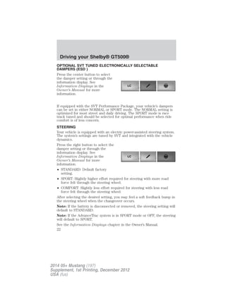 OPTIONAL SVT TUNED ELECTRONICALLY SELECTABLE
DAMPERS (ESD )
Press the center button to select
the damper setting or through the
information display. See
Information Displays in the
Owner’s Manual for more
information.
If equipped with the SVT Performance Package, your vehicle’s dampers
can be set in either NORMAL or SPORT mode. The NORMAL setting is
optimized for most street and daily driving. The SPORT mode is race
track tuned and should be selected for optimal performance when ride
comfort is of less concern.
STEERING
Your vehicle is equipped with an electric power-assisted steering system.
The system’s settings are tuned by SVT and integrated with the vehicle
dynamics.
Press the right button to select the
damper setting or through the
information display. See
Information Displays in the
Owner’s Manual for more
information.
• STANDARD: Default factory
setting.
• SPORT: Slightly higher effort required for steering with more road
force felt through the steering wheel.
• COMFORT: Slightly less effort required for steering with less road
force felt through the steering wheel.
After selecting the desired setting, you may feel a soft feedback bump in
the steering wheel when the changeover occurs.
Note: If the battery is disconnected or removed, the steering setting will
default to STANDARD.
Note: If the AdvanceTrac system is in SPORT mode or OFF, the steering
will default to SPORT.
See the Information Displays chapter in the Owner’s Manual.
LC
LC
Driving your Shelby® GT500®
22
2014 05+ Mustang (197)
Supplement, 1st Printing, December 2012
USA (fus)
 