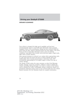 GROUND CLEARANCE
Your vehicle is designed for high speed capability and has been
aerodynamically tuned to reach 200 mph (322 km/h) when properly
equipped. Some of the aerodynamic tuning has been achieved with the
lower front air dam, which is attached below the front splitter. The lower
front air dam is removable with basic tools to suit your driving
conditions, especially if they include steep driveway angles, rough roads,
high curbs or harsh climates.
Since ground clearance is reduced, use caution when approaching curbs
or curb stops from the front and rear as vehicle damage will occur.
Additionally, when crossing speed bumps or driveway curbs, SVT
recommends approaching at a 45 degree angle to reduce the risk of
vehicle damage.
The Shelby GT500 carries the same warranty as other Ford Mustang
models. Damage caused by accidents, collision or objects striking the
vehicle (including driving through a car wash) or misuse of the vehicle,
such as driving over curbs, overloading, racing or using the vehicle as a
permanent stationary power source is not covered under the new vehicle
limited warranty. See the Warranty Guide for complete information.
Driving your Shelby® GT500®
24
2014 05+ Mustang (197)
Supplement, 1st Printing, December 2012
USA (fus)
 