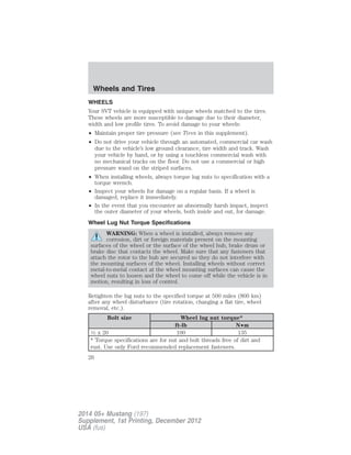 WHEELS
Your SVT vehicle is equipped with unique wheels matched to the tires.
These wheels are more susceptible to damage due to their diameter,
width and low profile tires. To avoid damage to your wheels:
• Maintain proper tire pressure (see Tires in this supplement).
• Do not drive your vehicle through an automated, commercial car wash
due to the vehicle’s low ground clearance, tire width and track. Wash
your vehicle by hand, or by using a touchless commercial wash with
no mechanical tracks on the floor. Do not use a commercial or high
pressure wand on the striped surfaces.
• When installing wheels, always torque lug nuts to specification with a
torque wrench.
• Inspect your wheels for damage on a regular basis. If a wheel is
damaged, replace it immediately.
• In the event that you encounter an abnormally harsh impact, inspect
the outer diameter of your wheels, both inside and out, for damage.
Wheel Lug Nut Torque Specifications
WARNING: When a wheel is installed, always remove any
corrosion, dirt or foreign materials present on the mounting
surfaces of the wheel or the surface of the wheel hub, brake drum or
brake disc that contacts the wheel. Make sure that any fasteners that
attach the rotor to the hub are secured so they do not interfere with
the mounting surfaces of the wheel. Installing wheels without correct
metal-to-metal contact at the wheel mounting surfaces can cause the
wheel nuts to loosen and the wheel to come off while the vehicle is in
motion, resulting in loss of control.
Retighten the lug nuts to the specified torque at 500 miles (800 km)
after any wheel disturbance (tire rotation, changing a flat tire, wheel
removal, etc.).
Bolt size Wheel lug nut torque*
ft-lb N•m
1⁄2 x 20 100 135
* Torque specifications are for nut and bolt threads free of dirt and
rust. Use only Ford recommended replacement fasteners.
Wheels and Tires
26
2014 05+ Mustang (197)
Supplement, 1st Printing, December 2012
USA (fus)
 